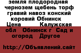 земля плодородная, чернозем,щебень,торф,гравий,навоз конский,коровий.Обнинск. › Цена ­ 500 - Калужская обл., Обнинск г. Сад и огород » Другое   